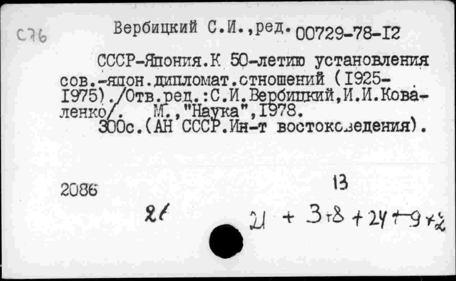 ﻿Вербицкий С.И. ,ред. 00729-78—12
СССР-Япония.К 50-летию установления сов.-япон.дипломат.отношений (1925-1975)./Отв.ред.:С.И.Вербицкий,И.И.Коваленко/. ,?£, "Наука”, 1978.
300с.(АН СССР.Ин-т востоковедения).
2086
В